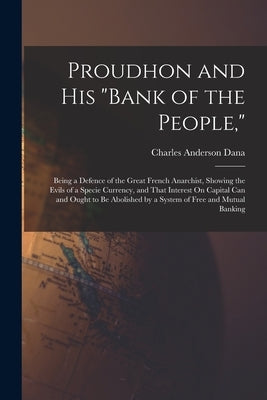 Proudhon and His "Bank of the People,": Being a Defence of the Great French Anarchist, Showing the Evils of a Specie Currency, and That Interest On Ca by Dana, Charles Anderson