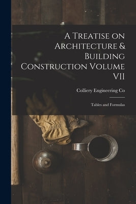 A Treatise on Architecture & Building Construction Volume VII: Tables and Formulas by Colliery Engineering Co