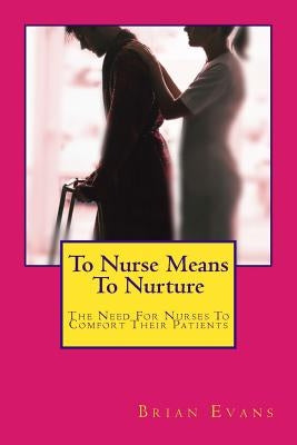 To Nurse Means To Nurture: The Need For Nurses To Comfort Their Patients by Evans, Brian Gene