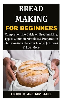 Bread Making for Beginners: Comprehensive Guide on Breadmaking, Types, Common Mistakes & Preparation Steps, Answers to Your Likely Questions & Lot by D. Archambault, ?lodie