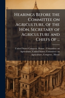 Hearings Before the Committee on Agriculture, of the Hon. Secretary of Agriculture and Chiefs of ... by United States Congress House Committe