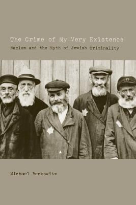 The Crime of My Very Existence: Nazism and the Myth of Jewish Criminality by Berkowitz, Michael