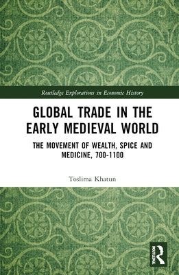 Global Trade in the Early Medieval World: The Movement of Wealth, Spice and Medicine, 700-1100 by Khatun, Toslima