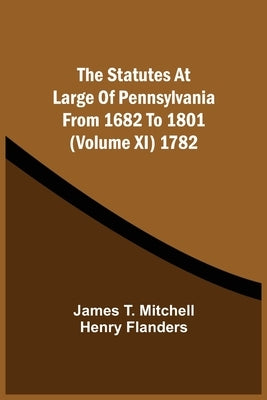 The Statutes At Large Of Pennsylvania From 1682 To 1801 (Volume Xi) 1782 by Mitchell, James T.