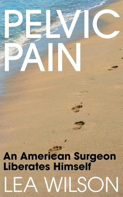Pelvic Pain: An American Surgeon Liberates Himself by Wilson, Lea