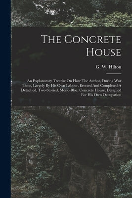 The Concrete House: An Explanatory Treatise On How The Author, During War Time, Largely By His Own Labour, Erected And Completed A Detache by Hilton, G. W.