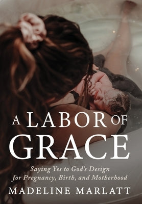 A Labor of Grace: Saying Yes to God's Design for Pregnancy, Birth, and Motherhood by Marlatt, Madeline