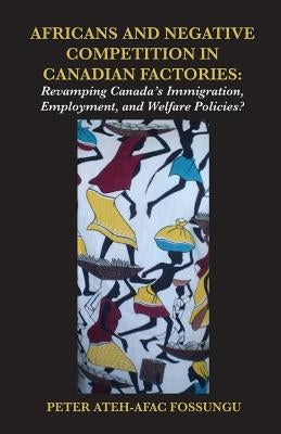 Africans and Negative Competition in Canadian Factories. Revamping Canada's Immigration, Employment, and Welfare Policies? by Fossungu, Peter Ateh-Afac