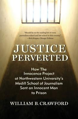 Justice Perverted: How The Innocence Project at Northwestern University's Medill School of Journalism Sent an Innocent Man to Prison by Crawford, William B.