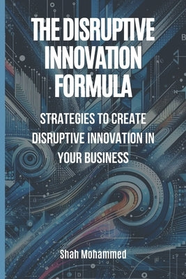 The Disruptive Innovation Formula: Strategies to Create Disruptive Innovation in Your Business by Mohammed, Shah