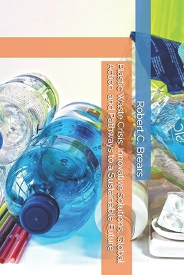 Plastic Waste Crisis: Innovative Solutions, Global Action, and Pathways to a Sustainable Future by Brears, Robert C.