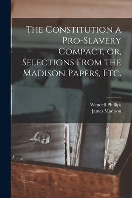 The Constitution a Pro-slavery Compact, or, Selections From the Madison Papers, Etc. by Phillips, Wendell 1811-1884