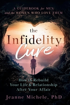 The Infidelity Cure: How to Rebuild Your Life & Relationship After Your Affair, A Guidebook for Men and the Women Who Love Them by Michele, Jeanne