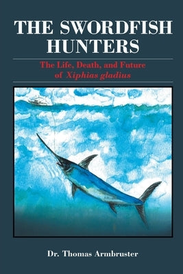 The Swordfish Hunters: The Life, Death, and Future of Xiphias Gladius by Armbruster, Thomas
