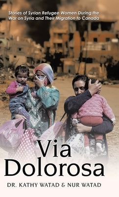 Via Dolorosa: Stories of Syrian Refugee Women During the War on Syria and Their Migration to Canada by Watad, Kathy