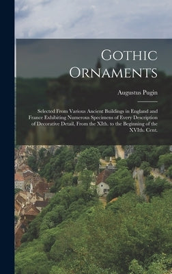 Gothic Ornaments: Selected From Various Ancient Buildings in England and France Exhibiting Numerous Specimens of Every Description of De by Pugin, Augustus