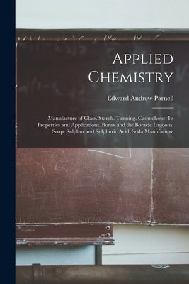 Applied Chemistry: Manufacture of Glass. Starch. Tanning. Caoutchouc; Its Properties and Applications. Borax and the Boracic Lagoons. Soa by Parnell, Edward Andrew