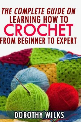 The Complete Guide on Learning How to Crochet from Beginner to Expert by Wilks, Dorothy