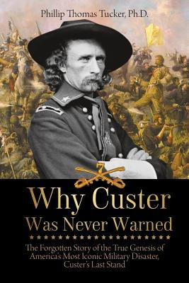 Why Custer Was Never Warned: The Forgotten Story of the True Genesis of America's Most Iconic Military Disaster, Custer's Last Stand by Tucker, Phillip Thomas
