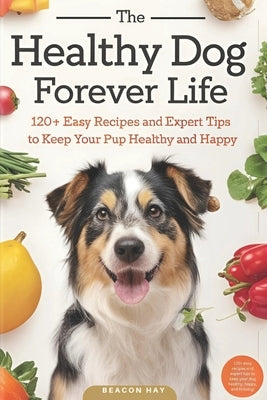 The Healthy Dog Forever Life: 120+ Easy Recipes and Expert Tips to Keep Your Pup Healthy and Happy by Hay, Beacon