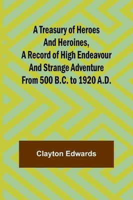 A Treasury of Heroes and Heroines, A Record of High Endeavour and Strange Adventure from 500 B.C. to 1920 A.D. by Edwards, Clayton