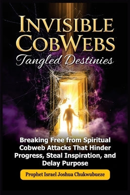 Invisible CobWebs, Tangled Destinies: Breaking Free from Spiritual Cobweb Attacks That Hinder Progress, Steal Inspiration, and Delay Purpose by Joshua Chukwubueze, Prophet Israel