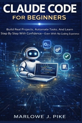 Claude Code for Beginners: Build Real Projects, Automate Tasks, And Learn Step By Step With Confidence Even With No Coding Experience by J. Pike, Marlowe