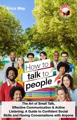 How to Talk to People: The Art of Small Talk, Effective Communication & Active Listening; A Guide to Confident Social Skills and Having Conve by May, Erica
