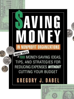 Saving Money in Nonprofit Organizations: More Than 100 Money-Saving Ideas, Tips, and Strategies for Reducing Expenses Without Cutting Your Budget by Dabel, Gregory J.