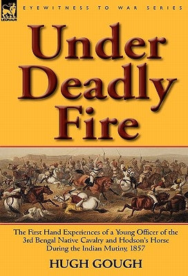 Under Deadly Fire: The First Hand Experiences of a Young Officer of the 3rd Bengal Native Cavalry and Hodson's Horse During the Indian Mu by Gough, Hugh