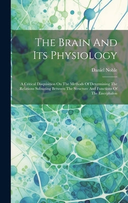 The Brain And Its Physiology: A Critical Disquisition On The Methods Of Determining The Relations Subsisting Between The Structure And Functions Of by 1810-1885, Noble Daniel