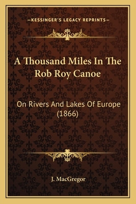 A Thousand Miles In The Rob Roy Canoe: On Rivers And Lakes Of Europe (1866) by MacGregor, J.