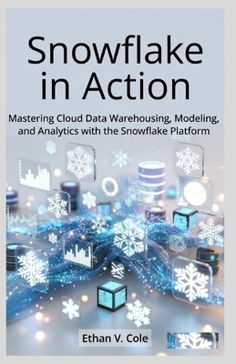 Snowflake in Action: Mastering Cloud Data Warehousing, Modeling, and Analytics with the Snowflake Platform by Cole, Ethan V.