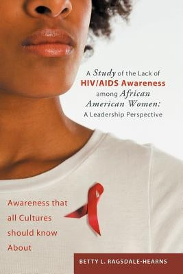 A Study of the Lack of HIV/AIDS Awareness Among African American Women: A Leadership Perspective: Awareness That All Cultures Should Know about by Ragsdale -. Hearns, Betty L.