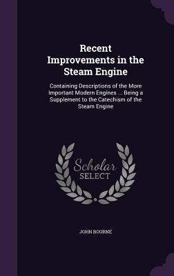 Recent Improvements in the Steam Engine: Containing Descriptions of the More Important Modern Engines ... Being a Supplement to the Catechism of the S by Bourne, John