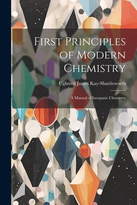First Principles of Modern Chemistry: A Manual of Inorganic Chemistry by Kay-Shuttleworth, Ughtred James