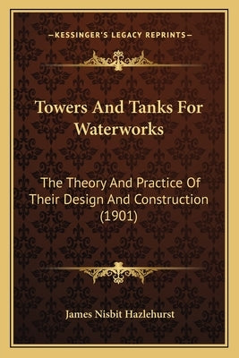 Towers And Tanks For Waterworks: The Theory And Practice Of Their Design And Construction (1901) by Hazlehurst, James Nisbit