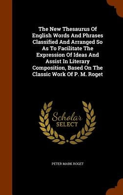 The New Thesaurus Of English Words And Phrases Classified And Arranged So As To Facilitate The Expression Of Ideas And Assist In Literary Composition, by Roget, Peter Mark