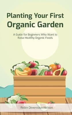 Planting Your First Organic Garden: A Guide For Beginners Who Want To Raise Healthy Organic Foods by Devereaux-Nelson, Robin