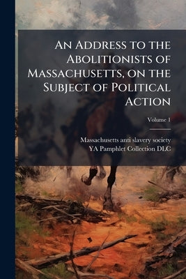 An Address to the Abolitionists of Massachusetts, on the Subject of Political Action; Volume 1 by Massachusetts Anti-Slavery Society [Fro