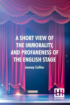 A Short View Of The Immorality, And Profaneness Of The English Stage: Together With The Sense Of Antiquity Upon This Argument by Collier, Jeremy