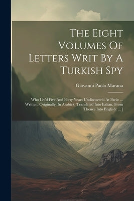 The Eight Volumes Of Letters Writ By A Turkish Spy: Who Liv'd Five And Forty Years Undiscover'd At Paris: ... Written, Originally, In Arabick, Transla by Marana, Giovanni Paolo