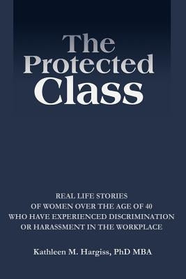The Protected Class: Real Life Stories of Women Over the Age of 40 Who Have Experienced Discrimination or Harassment in the Workplace by Hargiss, Kathleen M.