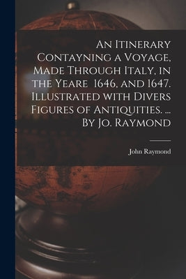 An Itinerary Contayning a Voyage, Made Through Italy, in the Yeare 1646, and 1647. Illustrated With Divers Figures of Antiquities. ... By Jo. Raymond by John Raymond