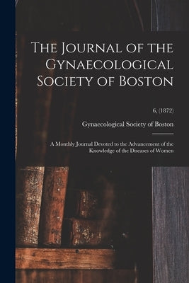 The Journal of the Gynaecological Society of Boston: a Monthly Journal Devoted to the Advancement of the Knowledge of the Diseases of Women; 6, (1872) by Gynaecological Society of Boston