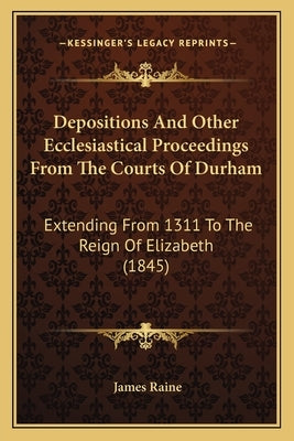 Depositions And Other Ecclesiastical Proceedings From The Courts Of Durham: Extending From 1311 To The Reign Of Elizabeth (1845) by Raine, James