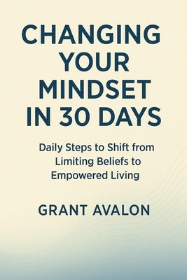 Changing Your Mindset in 30 Days: Daily Steps to Shift from Limiting Beliefs to Empowered Living by Avalon, Grant