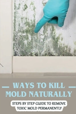 Ways To Kill Mold Naturally: Steps By Step Guide To Remove Toxic Mold Permanently: Facts About Mold by Whittlesey, Coleman