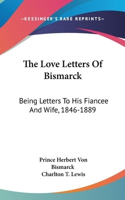 The Love Letters Of Bismarck: Being Letters To His Fiancee And Wife, 1846-1889 by Bismarck, Prince Herbert Von