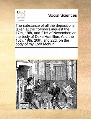 The Substance of All the Depositions Taken at the Coroners Inquest the 17th, 19th, and 21st of November, on the Body of Duke Hamilton. and the 15th, 1 by Multiple Contributors